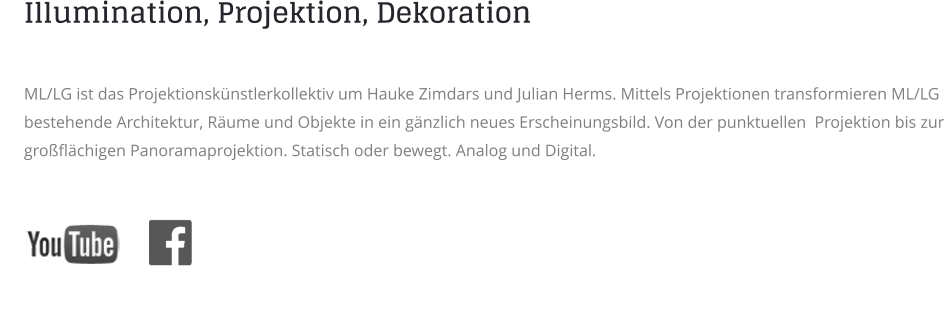 Illumination, Projektion, Dekoration   ML/LG ist das Projektionskünstlerkollektiv um Hauke Zimdars und Julian Herms. Mittels Projektionen transformieren ML/LG bestehende Architektur, Räume und Objekte in ein gänzlich neues Erscheinungsbild. Von der punktuellen  Projektion bis zur großflächigen Panoramaprojektion. Statisch oder bewegt. Analog und Digital.